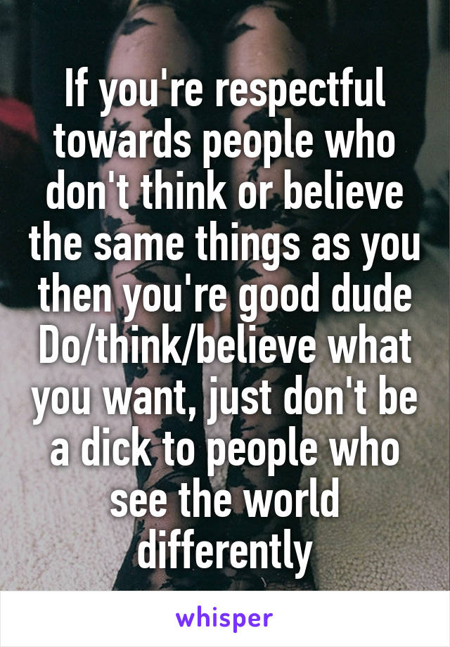 If you're respectful towards people who don't think or believe the same things as you then you're good dude Do/think/believe what you want, just don't be a dick to people who see the world differently