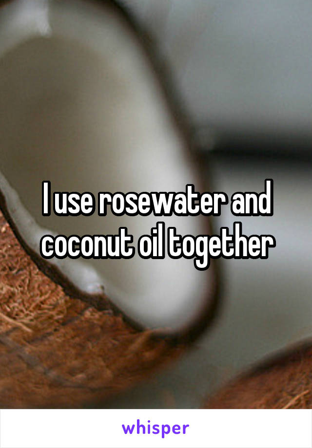 I use rosewater and coconut oil together