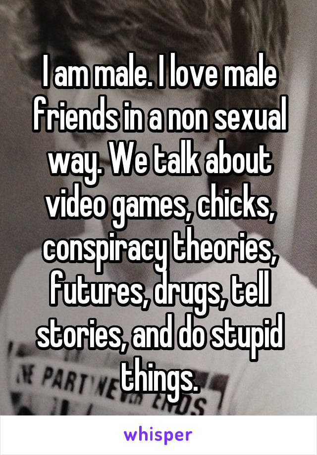I am male. I love male friends in a non sexual way. We talk about video games, chicks, conspiracy theories, futures, drugs, tell stories, and do stupid things.