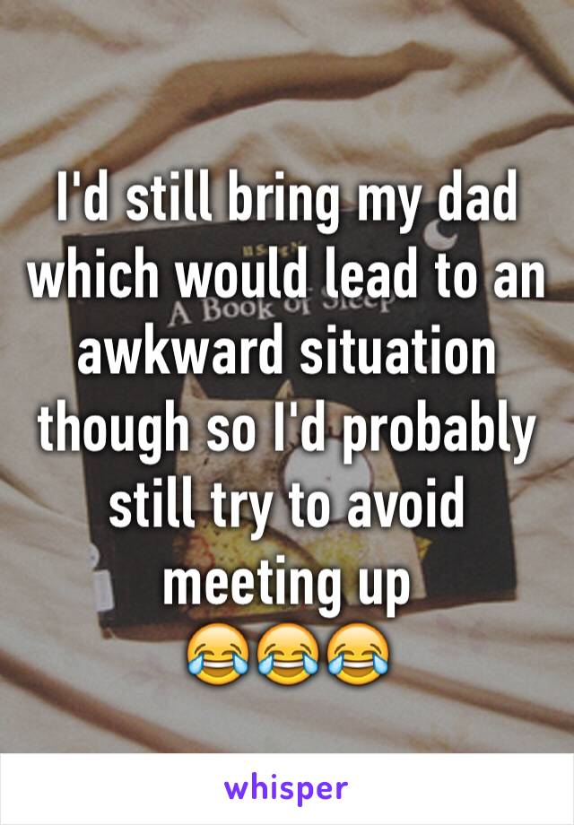 I'd still bring my dad which would lead to an awkward situation though so I'd probably still try to avoid meeting up
😂😂😂