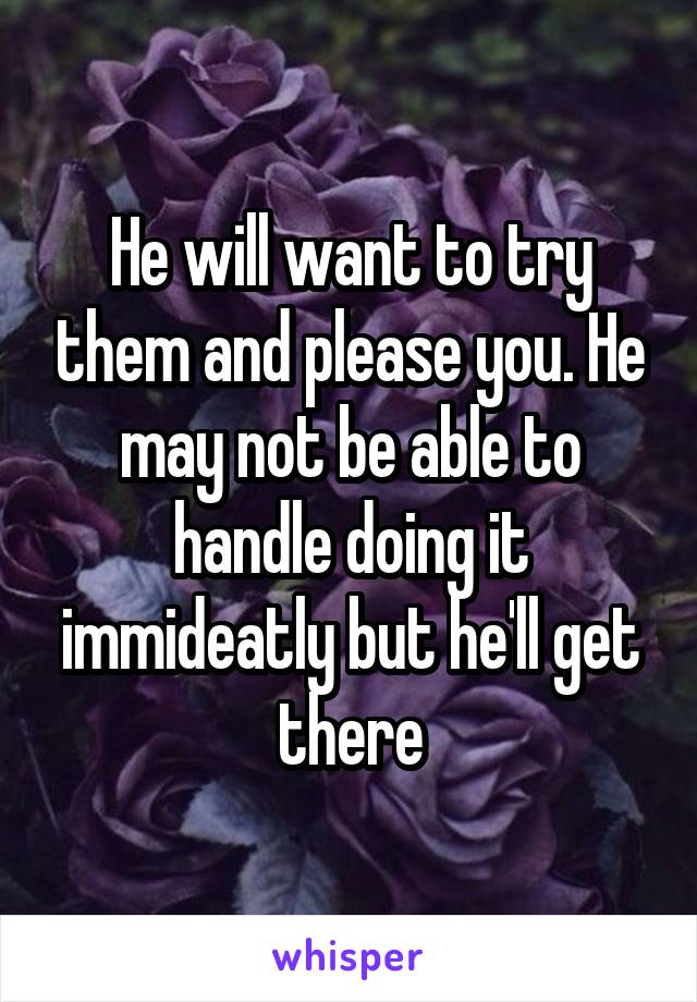 He will want to try them and please you. He may not be able to handle doing it immideatly but he'll get there