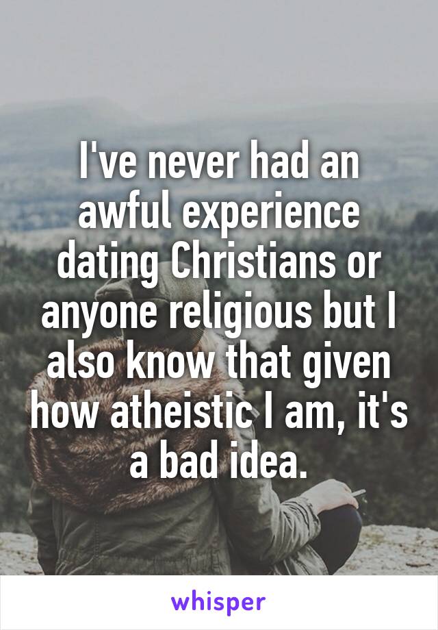 I've never had an awful experience dating Christians or anyone religious but I also know that given how atheistic I am, it's a bad idea.