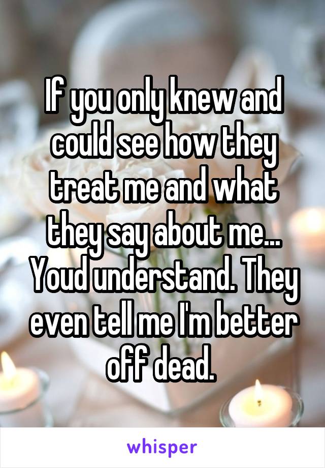 If you only knew and could see how they treat me and what they say about me... Youd understand. They even tell me I'm better off dead. 