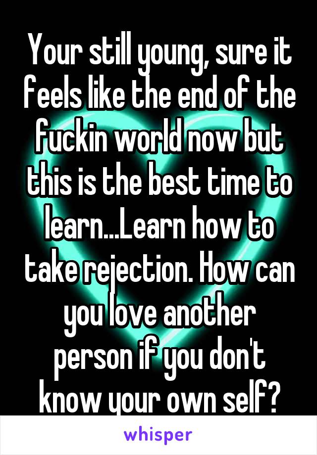 Your still young, sure it feels like the end of the fuckin world now but this is the best time to learn...Learn how to take rejection. How can you love another person if you don't know your own self?