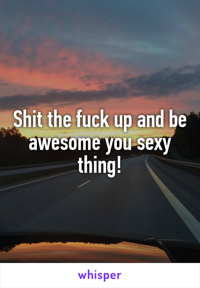 Shit the fuck up and be awesome you sexy thing!