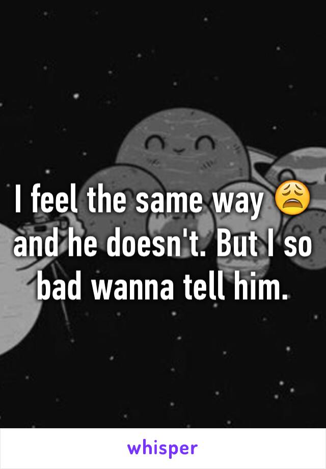 I feel the same way 😩 and he doesn't. But I so bad wanna tell him. 