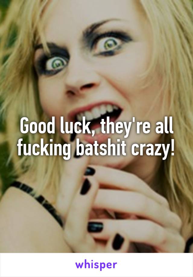 Good luck, they're all fucking batshit crazy!