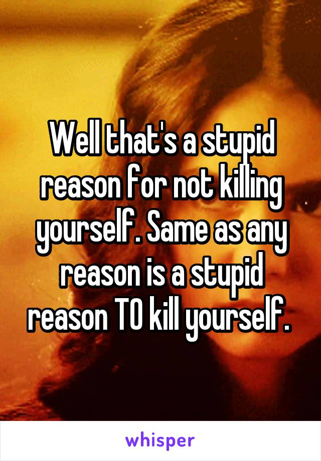 Well that's a stupid reason for not killing yourself. Same as any reason is a stupid reason TO kill yourself. 