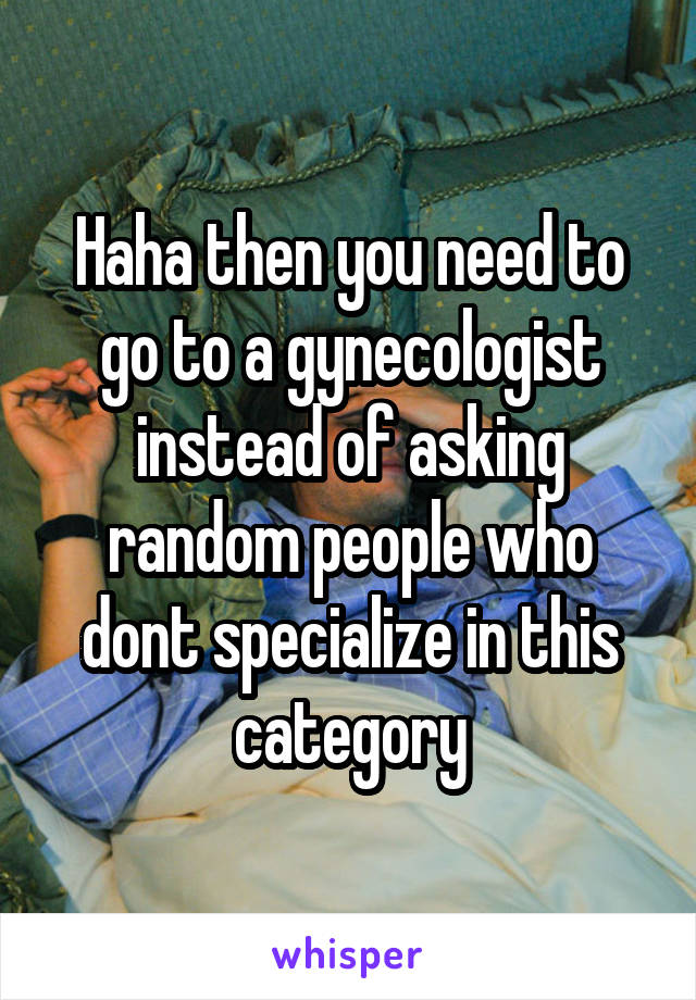 Haha then you need to go to a gynecologist instead of asking random people who dont specialize in this category
