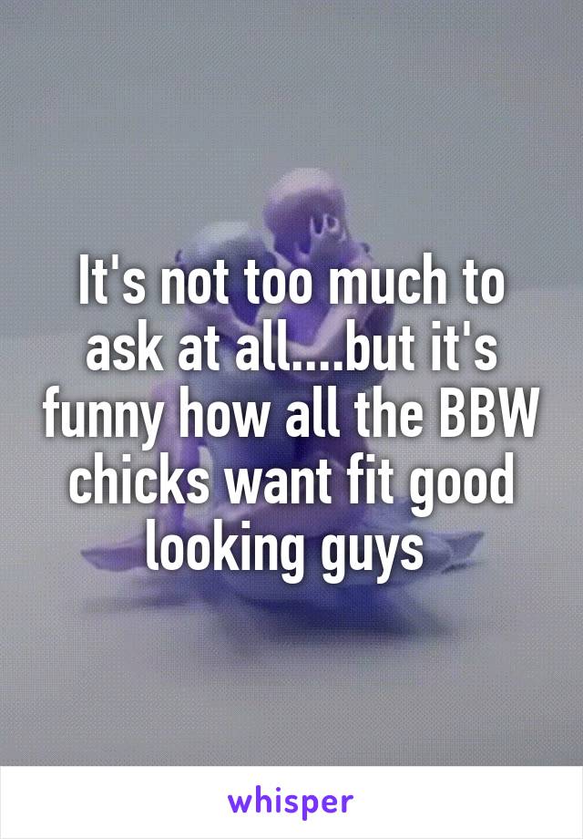 It's not too much to ask at all....but it's funny how all the BBW chicks want fit good looking guys 