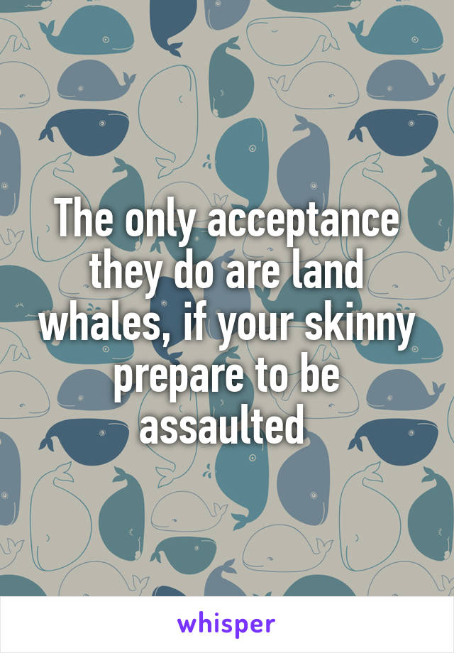 The only acceptance they do are land whales, if your skinny prepare to be assaulted 