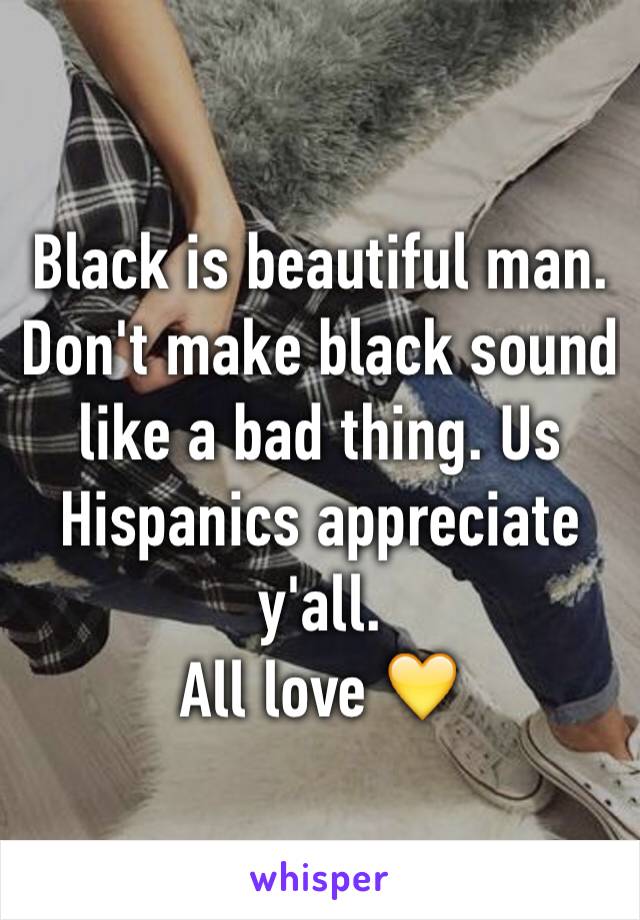 Black is beautiful man. 
Don't make black sound like a bad thing. Us Hispanics appreciate y'all. 
All love 💛