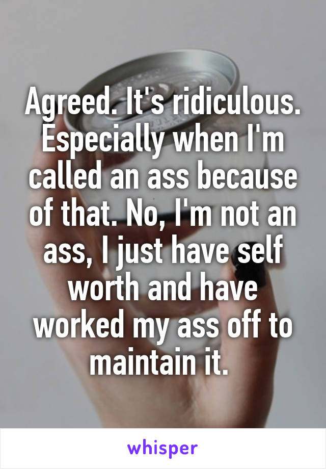 Agreed. It's ridiculous. Especially when I'm called an ass because of that. No, I'm not an ass, I just have self worth and have worked my ass off to maintain it. 