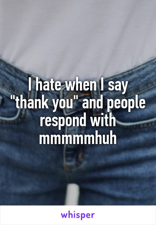 I hate when I say "thank you" and people respond with mmmmmhuh