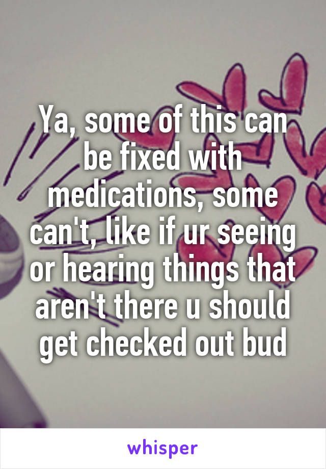Ya, some of this can be fixed with medications, some can't, like if ur seeing or hearing things that aren't there u should get checked out bud