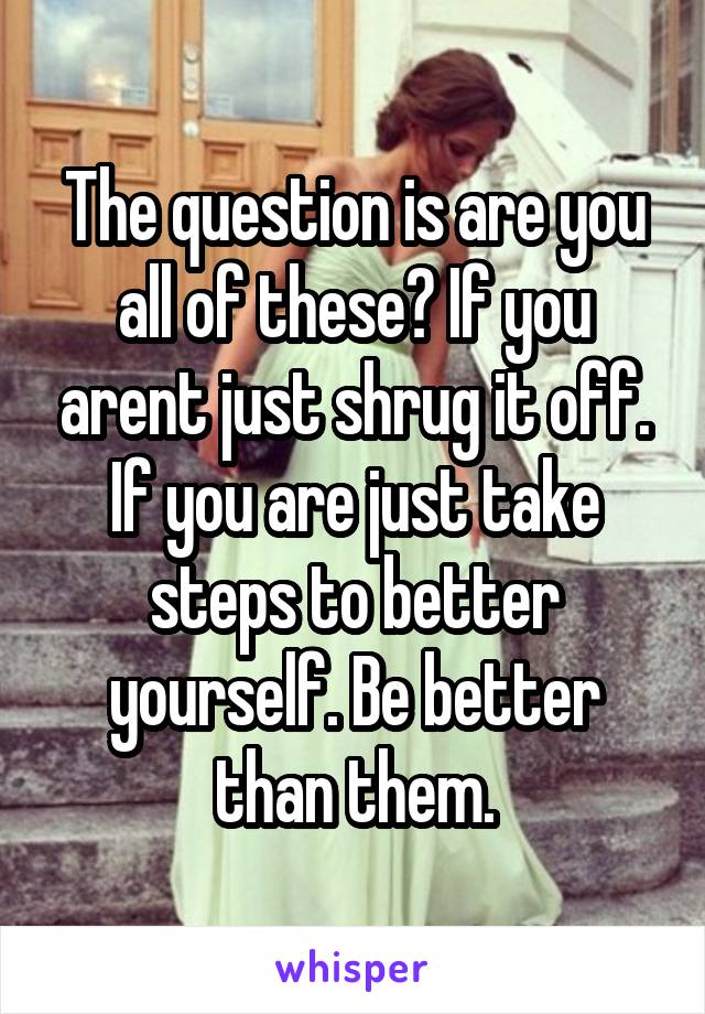 The question is are you all of these? If you arent just shrug it off. If you are just take steps to better yourself. Be better than them.