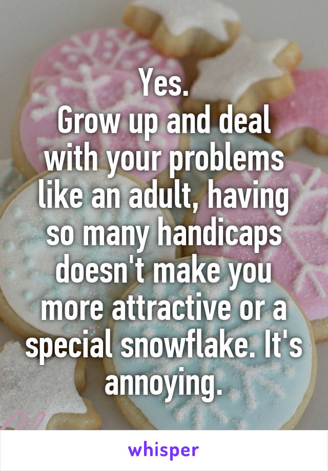 Yes.
Grow up and deal with your problems like an adult, having so many handicaps doesn't make you more attractive or a special snowflake. It's annoying.