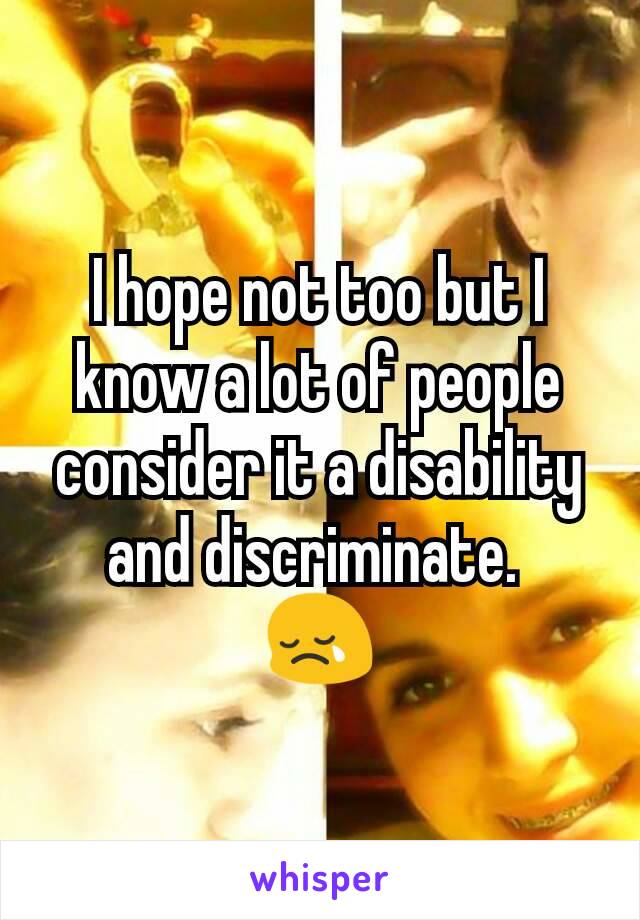 I hope not too but I know a lot of people consider it a disability and discriminate. 
😢