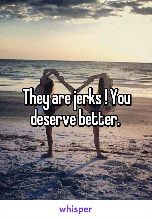 They are jerks ! You deserve better. 