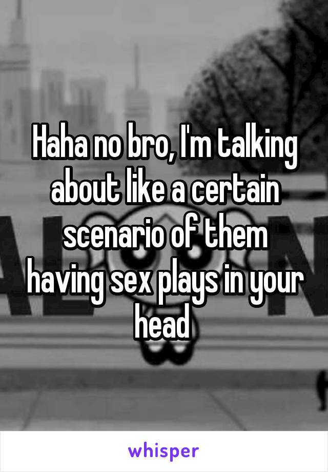 Haha no bro, I'm talking about like a certain scenario of them having sex plays in your head 