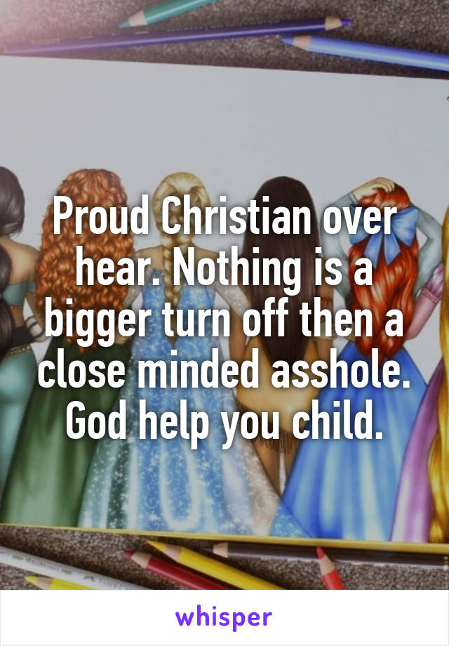 Proud Christian over hear. Nothing is a bigger turn off then a close minded asshole. God help you child.