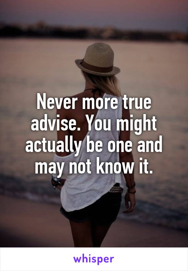 Never more true advise. You might actually be one and may not know it.