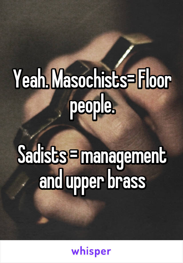 Yeah. Masochists= Floor people.

Sadists = management and upper brass