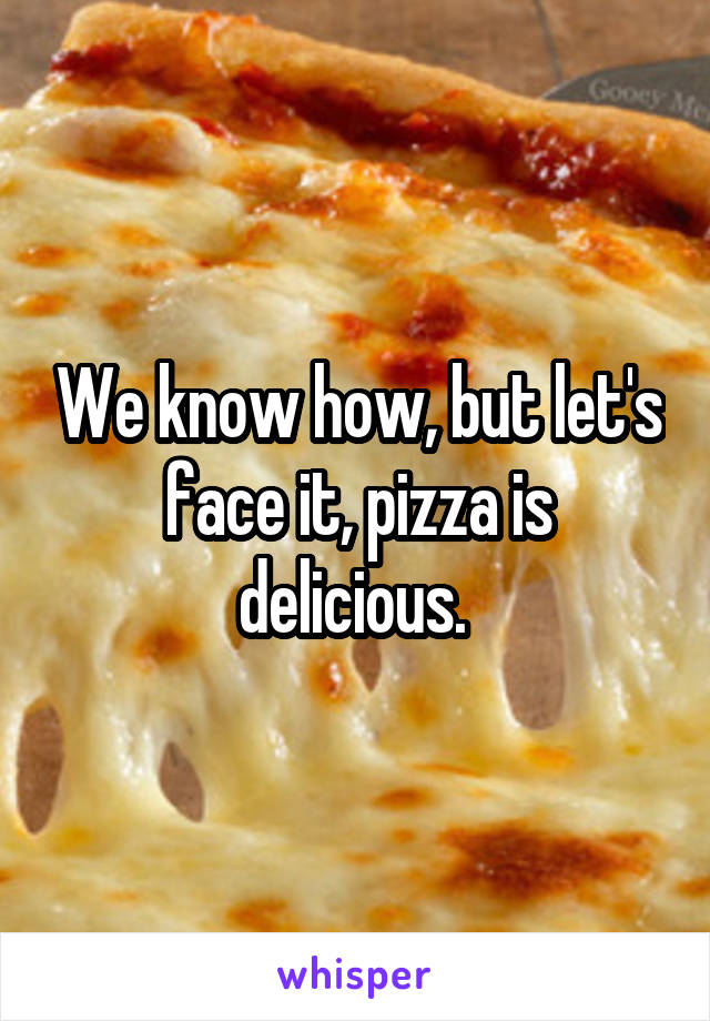 We know how, but let's face it, pizza is delicious. 