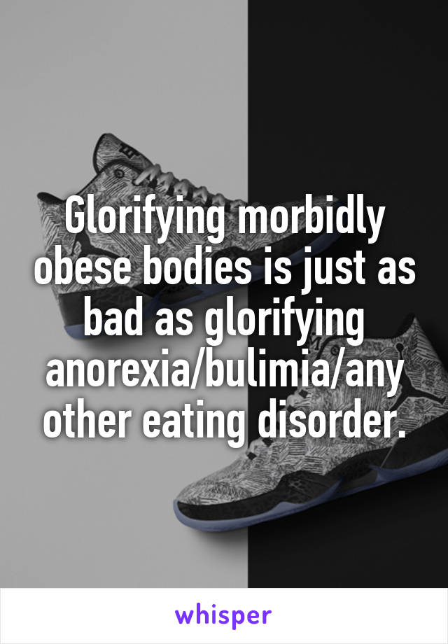 Glorifying morbidly obese bodies is just as bad as glorifying anorexia/bulimia/any other eating disorder.