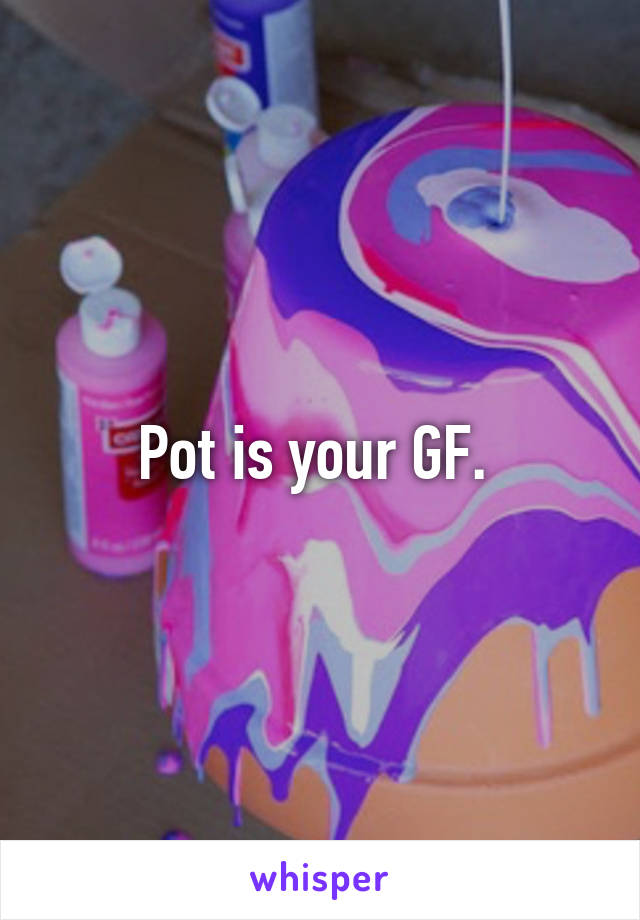Pot is your GF. 