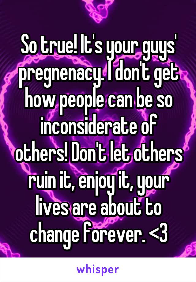 So true! It's your guys' pregnenacy. I don't get how people can be so inconsiderate of others! Don't let others ruin it, enjoy it, your lives are about to change forever. <3