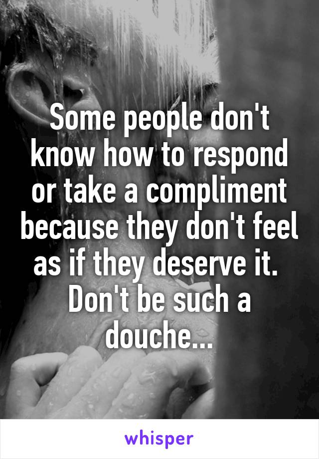 Some people don't know how to respond or take a compliment because they don't feel as if they deserve it.  Don't be such a douche...