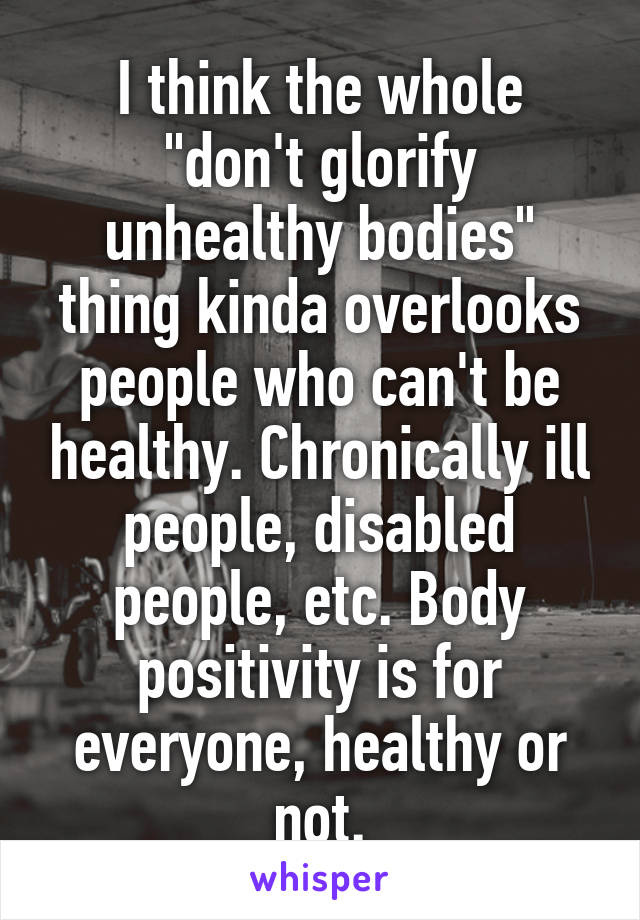 I think the whole "don't glorify unhealthy bodies" thing kinda overlooks people who can't be healthy. Chronically ill people, disabled people, etc. Body positivity is for everyone, healthy or not.