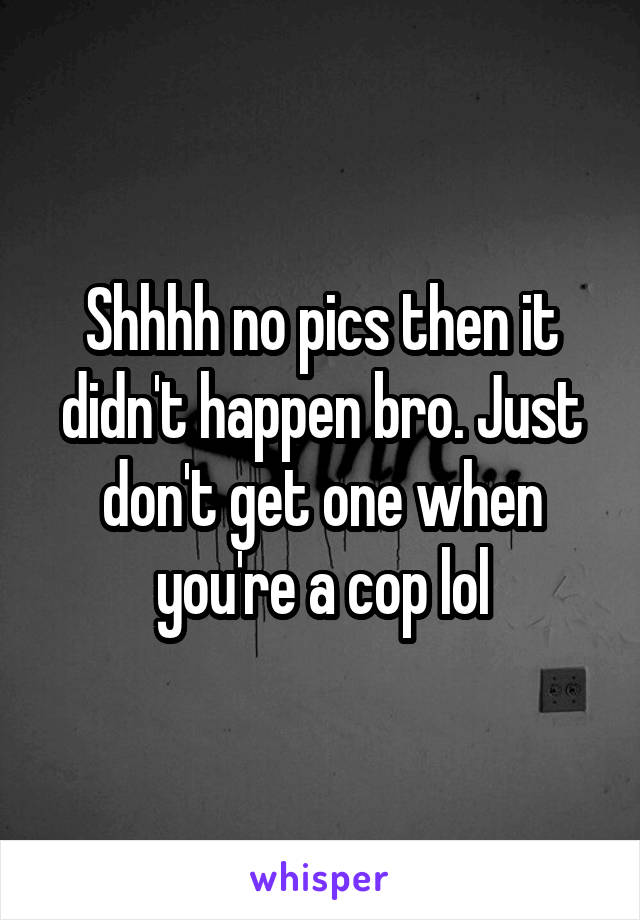 Shhhh no pics then it didn't happen bro. Just don't get one when you're a cop lol