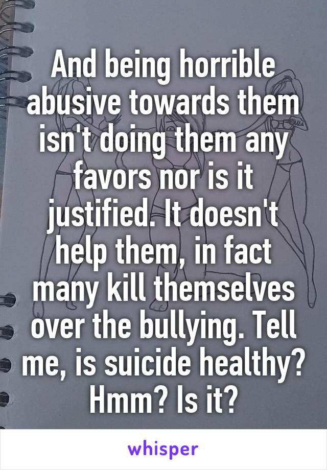 And being horrible abusive towards them isn't doing them any favors nor is it justified. It doesn't help them, in fact many kill themselves over the bullying. Tell me, is suicide healthy? Hmm? Is it?