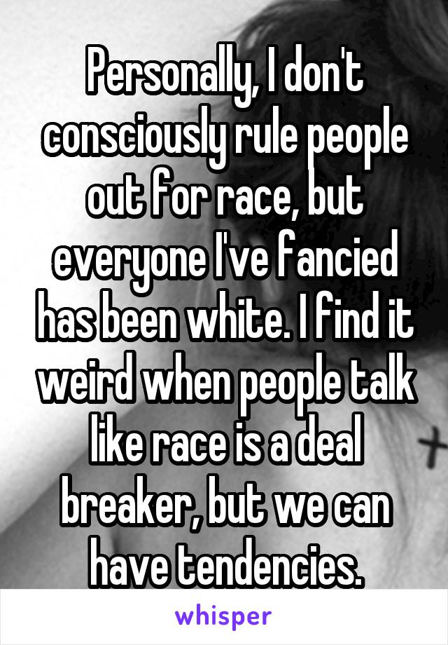 Personally, I don't consciously rule people out for race, but everyone I've fancied has been white. I find it weird when people talk like race is a deal breaker, but we can have tendencies.