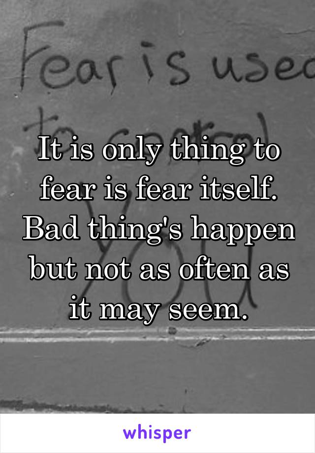 It is only thing to fear is fear itself. Bad thing's happen but not as often as it may seem.