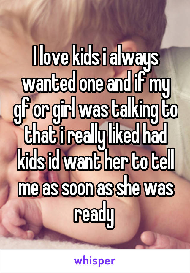 I love kids i always wanted one and if my gf or girl was talking to that i really liked had kids id want her to tell me as soon as she was ready 