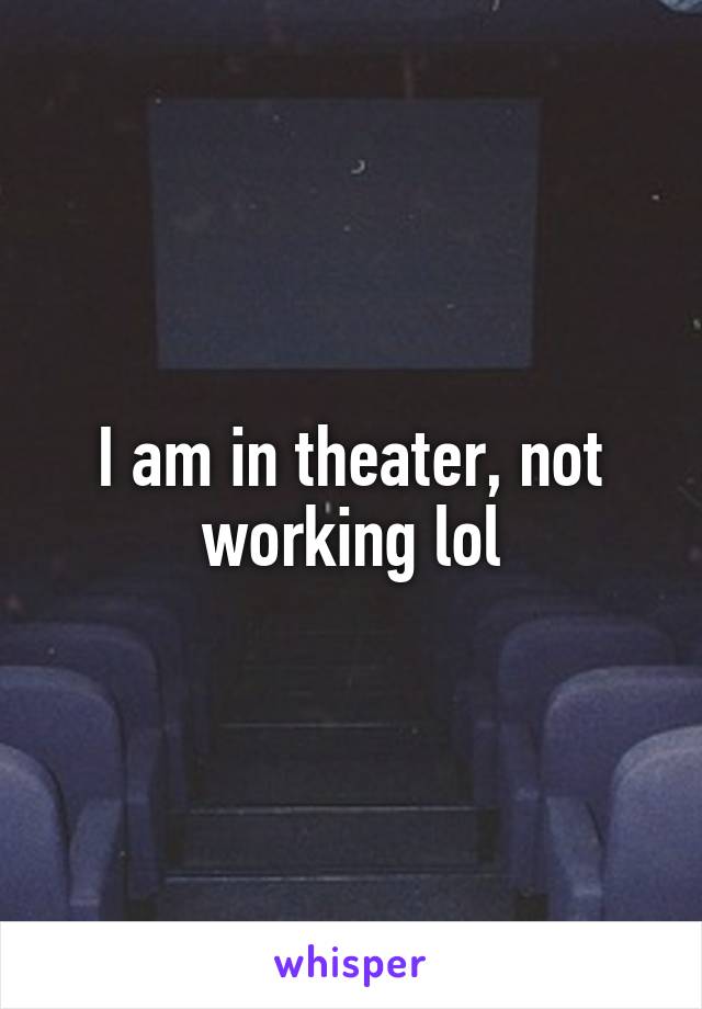 I am in theater, not working lol