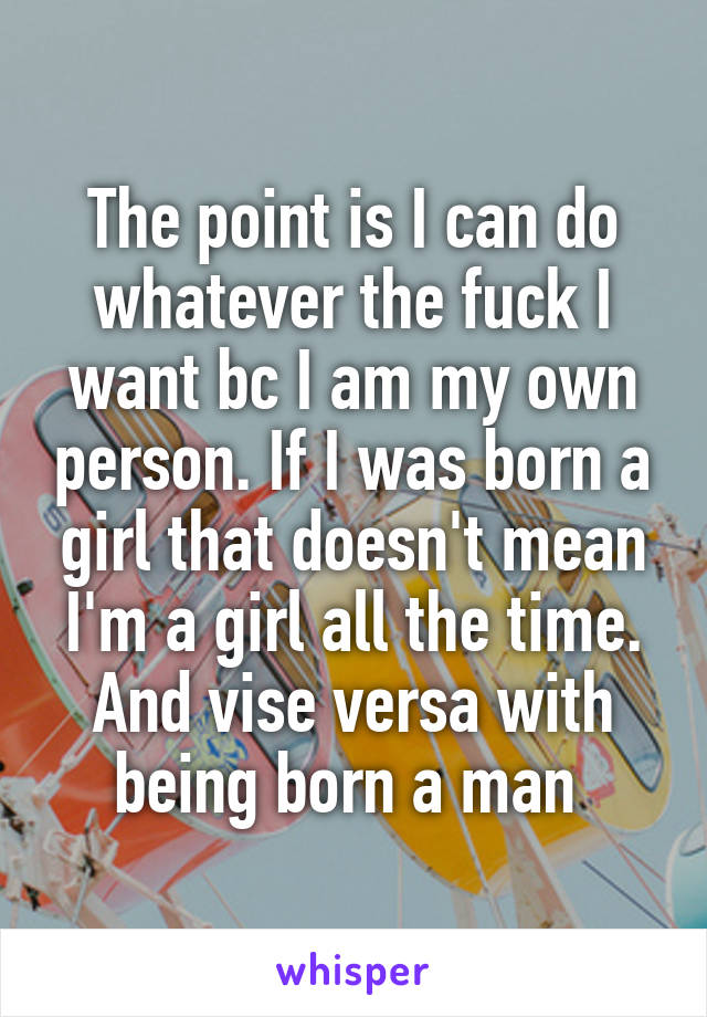 The point is I can do whatever the fuck I want bc I am my own person. If I was born a girl that doesn't mean I'm a girl all the time. And vise versa with being born a man 