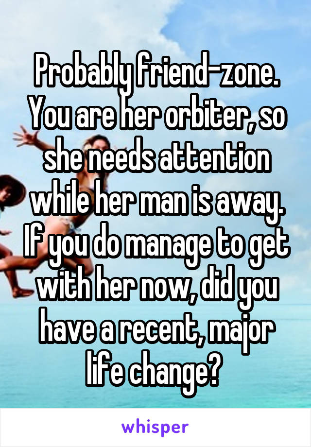 Probably friend-zone. You are her orbiter, so she needs attention while her man is away. If you do manage to get with her now, did you have a recent, major life change? 