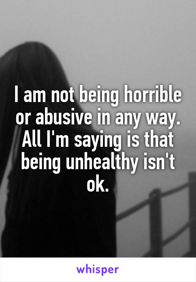 I am not being horrible or abusive in any way. All I'm saying is that being unhealthy isn't ok.