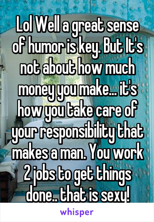 Lol Well a great sense of humor is key. But It's not about how much money you make... it's how you take care of your responsibility that makes a man. You work 2 jobs to get things done.. that is sexy!