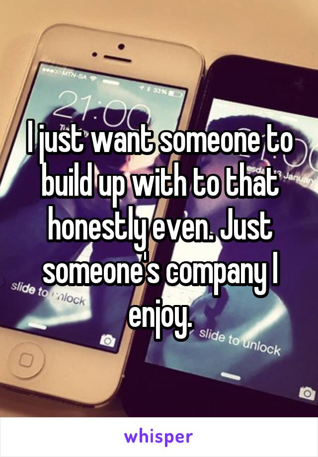 I just want someone to build up with to that honestly even. Just someone's company I enjoy.