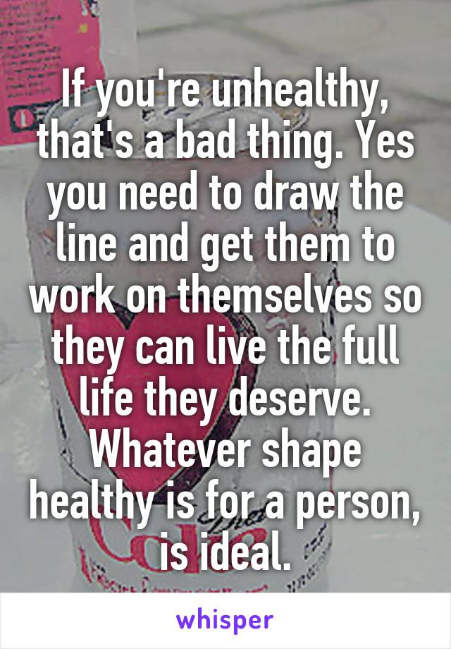 If you're unhealthy, that's a bad thing. Yes you need to draw the line and get them to work on themselves so they can live the full life they deserve. Whatever shape healthy is for a person, is ideal.