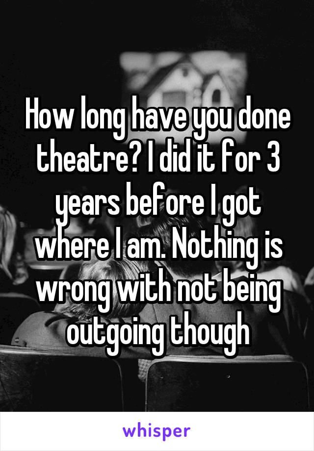 How long have you done theatre? I did it for 3 years before I got where I am. Nothing is wrong with not being outgoing though