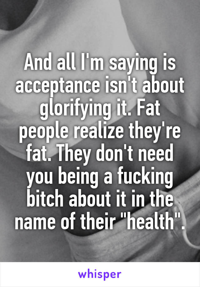 And all I'm saying is acceptance isn't about glorifying it. Fat people realize they're fat. They don't need you being a fucking bitch about it in the name of their "health".