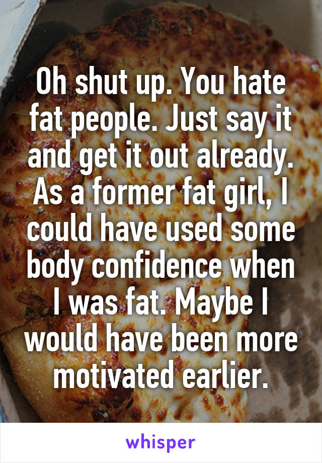 Oh shut up. You hate fat people. Just say it and get it out already. As a former fat girl, I could have used some body confidence when I was fat. Maybe I would have been more motivated earlier.