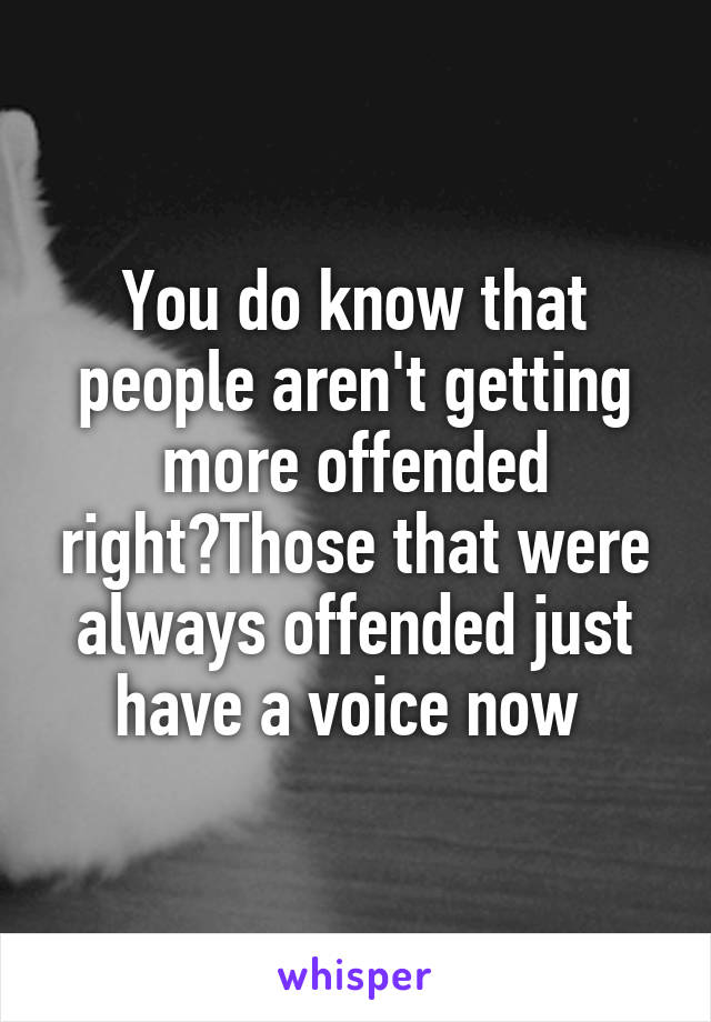 You do know that people aren't getting more offended right?Those that were always offended just have a voice now 