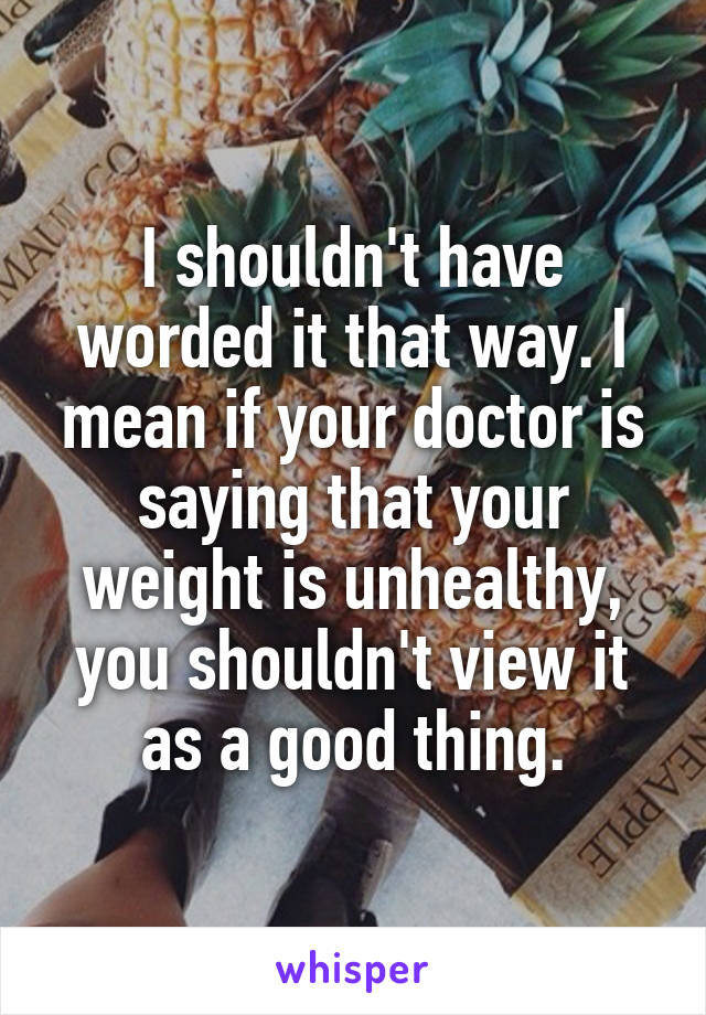 I shouldn't have worded it that way. I mean if your doctor is saying that your weight is unhealthy, you shouldn't view it as a good thing.